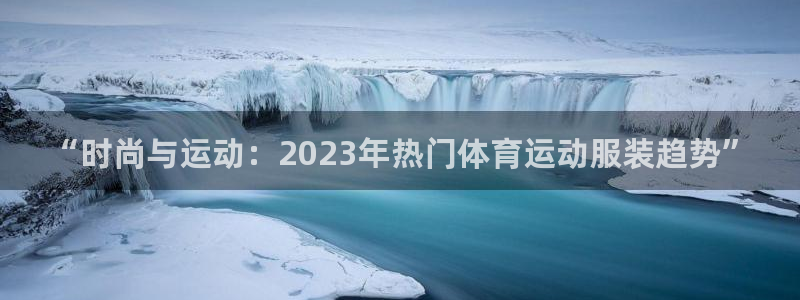 尊龙官方正版app娱乐：“时尚与运动：2023年热门